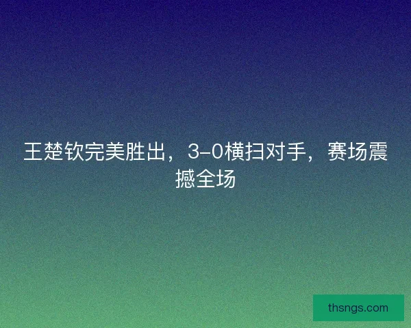 王楚钦完美胜出，3-0横扫对手，赛场震撼全场