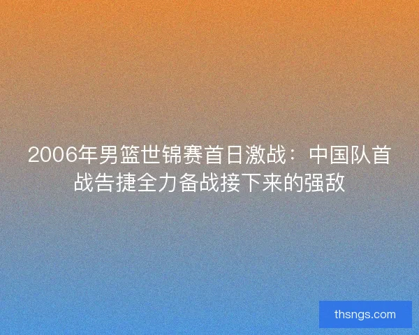 2006年男篮世锦赛首日激战：中国队首战告捷全力备战接下来的强敌