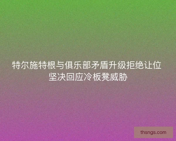 特尔施特根与俱乐部矛盾升级拒绝让位 坚决回应冷板凳威胁