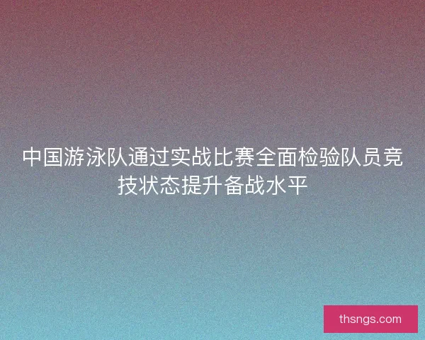 中国游泳队通过实战比赛全面检验队员竞技状态提升备战水平