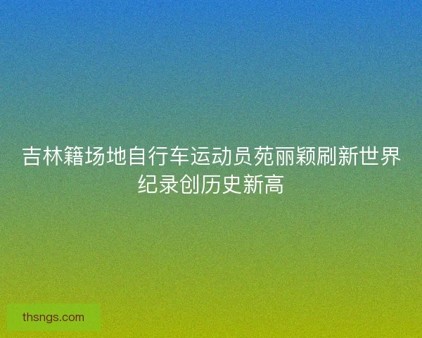 吉林籍场地自行车运动员苑丽颖刷新世界纪录创历史新高