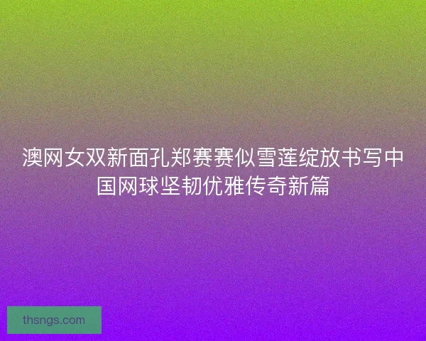 澳网女双新面孔郑赛赛似雪莲绽放书写中国网球坚韧优雅传奇新篇