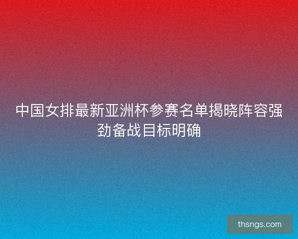 中国女排最新亚洲杯参赛名单揭晓阵容强劲备战目标明确