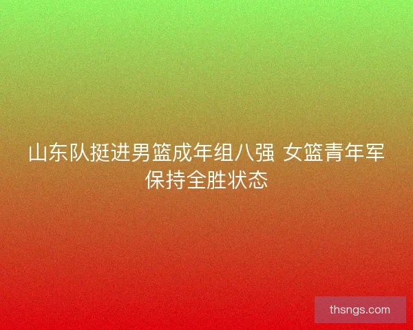 山东队挺进男篮成年组八强 女篮青年军保持全胜状态