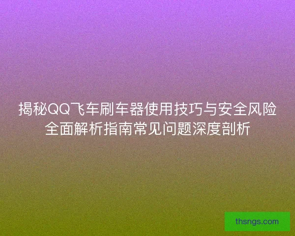 揭秘QQ飞车刷车器使用技巧与安全风险全面解析指南常见问题深度剖析