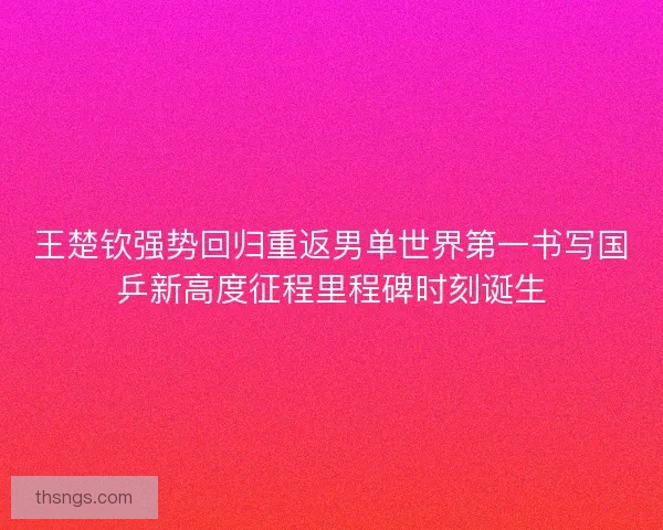 王楚钦强势回归重返男单世界第一书写国乒新高度征程里程碑时刻诞生
