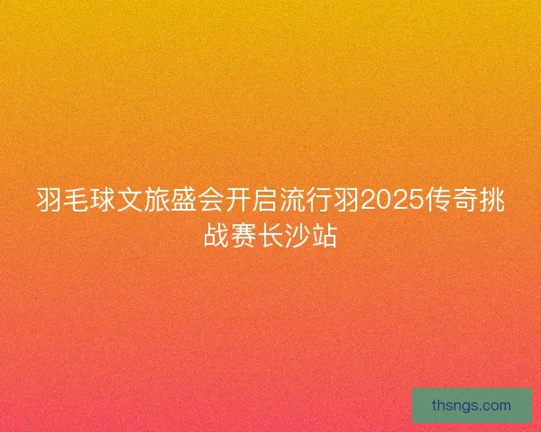 羽毛球文旅盛会开启流行羽2025传奇挑战赛长沙站