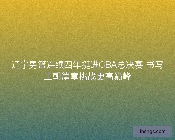 辽宁男篮连续四年挺进CBA总决赛 书写王朝篇章挑战更高巅峰