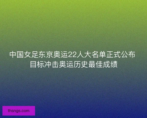 中国女足东京奥运22人大名单正式公布 目标冲击奥运历史最佳成绩
