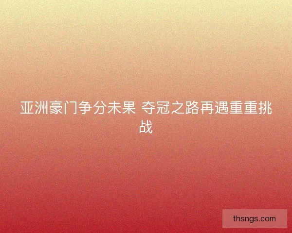 亚洲豪门争分未果 夺冠之路再遇重重挑战