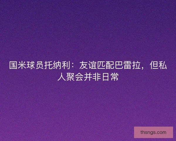 国米球员托纳利：友谊匹配巴雷拉，但私人聚会并非日常