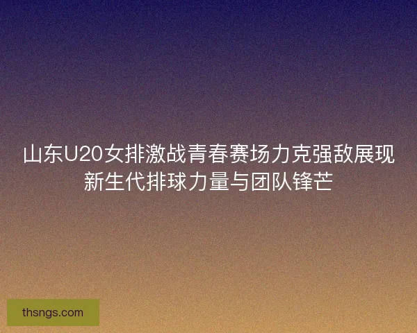 山东U20女排激战青春赛场力克强敌展现新生代排球力量与团队锋芒