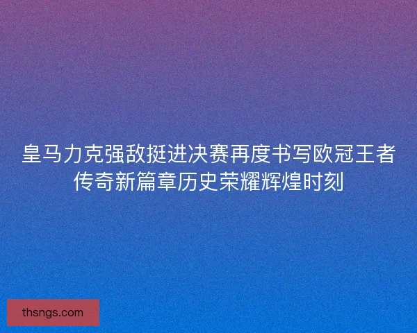 皇马力克强敌挺进决赛再度书写欧冠王者传奇新篇章历史荣耀辉煌时刻