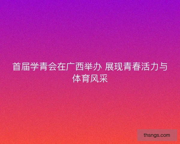 首届学青会在广西举办 展现青春活力与体育风采