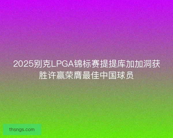 2025别克LPGA锦标赛提提库加加洞获胜许赢荣膺最佳中国球员