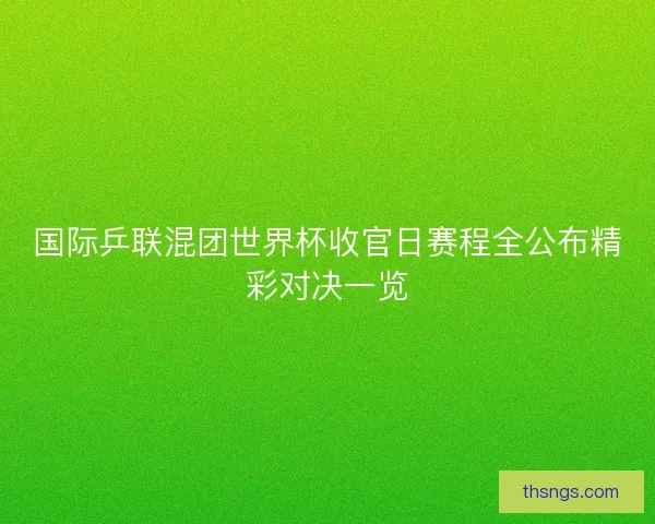 国际乒联混团世界杯收官日赛程全公布精彩对决一览