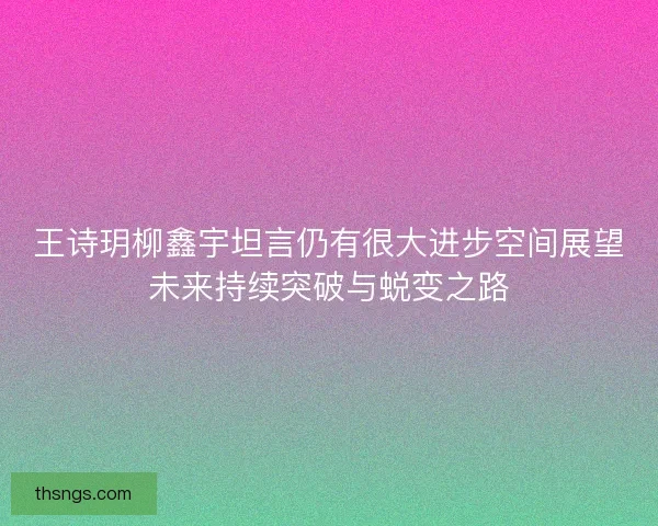 王诗玥柳鑫宇坦言仍有很大进步空间展望未来持续突破与蜕变之路