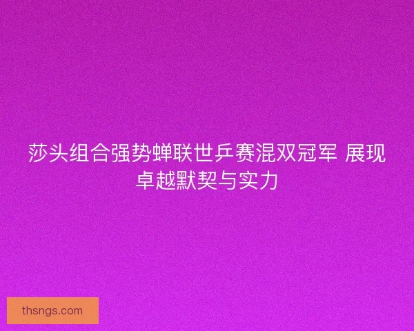 莎头组合强势蝉联世乒赛混双冠军 展现卓越默契与实力