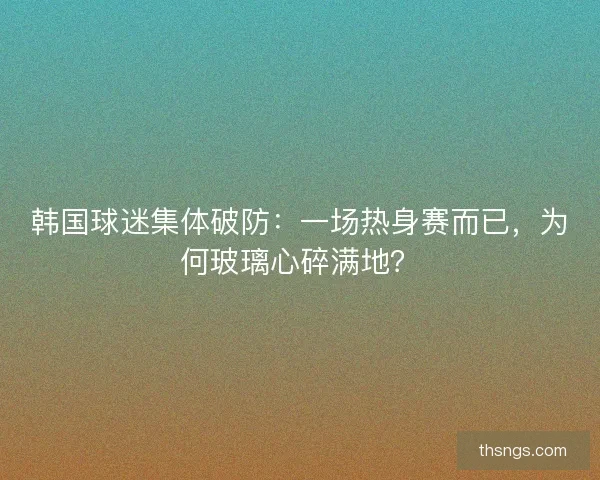 韩国球迷集体破防：一场热身赛而已，为何玻璃心碎满地？
