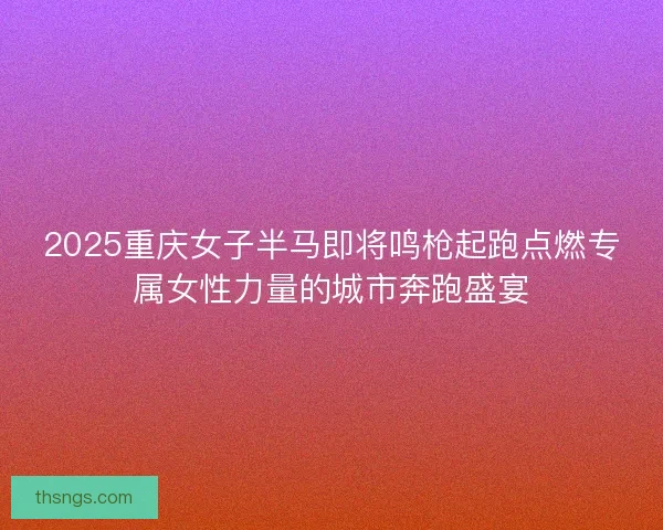 2025重庆女子半马即将鸣枪起跑点燃专属女性力量的城市奔跑盛宴
