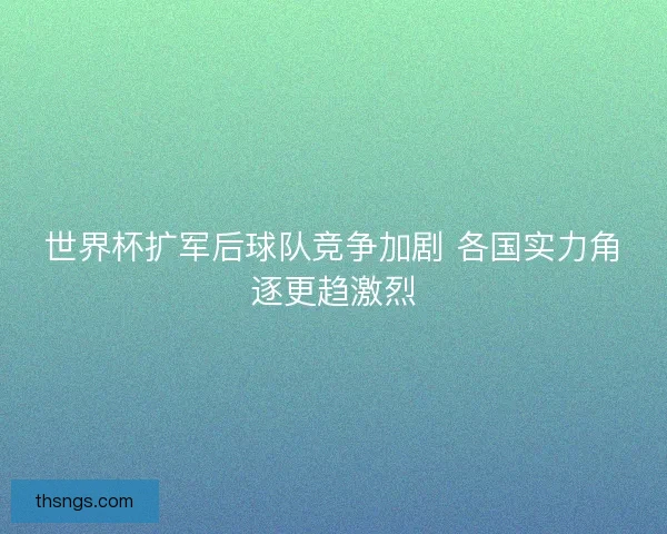 世界杯扩军后球队竞争加剧 各国实力角逐更趋激烈