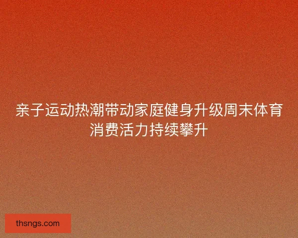 亲子运动热潮带动家庭健身升级周末体育消费活力持续攀升