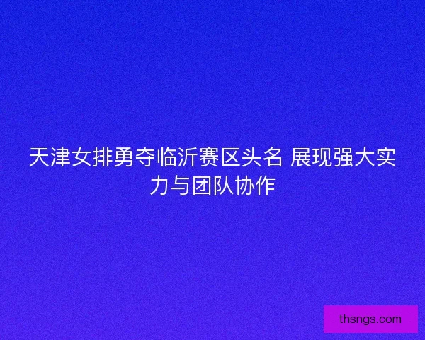天津女排勇夺临沂赛区头名 展现强大实力与团队协作