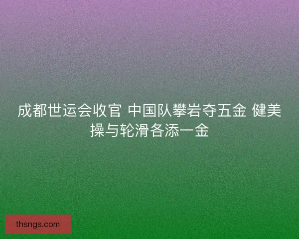成都世运会收官 中国队攀岩夺五金 健美操与轮滑各添一金