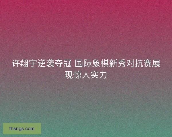 许翔宇逆袭夺冠 国际象棋新秀对抗赛展现惊人实力 许翔宇逆袭夺冠 国际象棋新秀对抗赛展现惊人实力