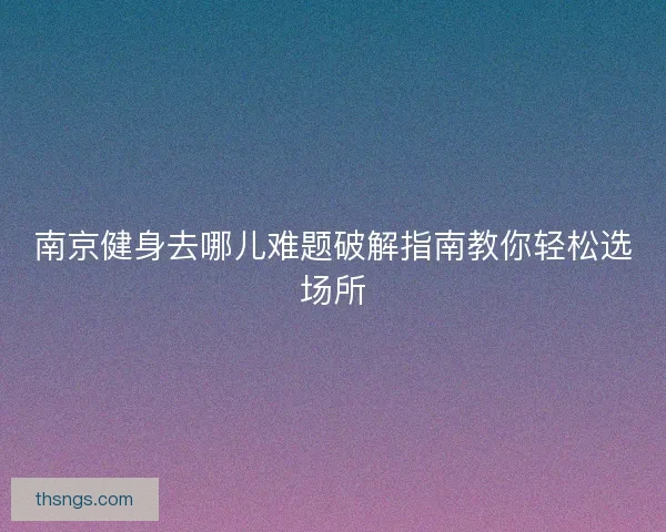 南京健身去哪儿难题破解指南教你轻松选场所