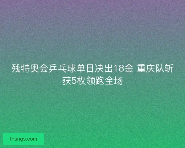 残特奥会乒乓球单日决出18金 重庆队斩获5枚领跑全场