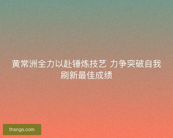 黄常洲全力以赴锤炼技艺 力争突破自我刷新最佳成绩 黄常洲全力以赴锤炼技艺 力争突破自我刷新最佳成绩