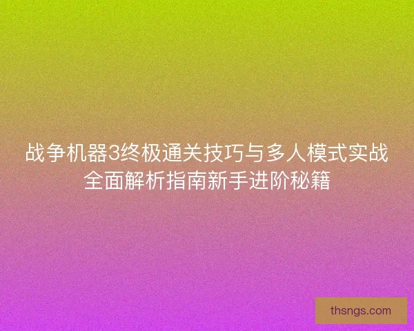 战争机器3终极通关技巧与多人模式实战全面解析指南新手进阶秘籍
