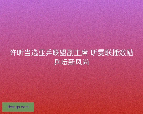 许昕当选亚乒联盟副主席 昕雯联播激励乒坛新风尚